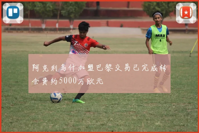 阿克利乌什加盟巴黎交易已完成转会费约5000万欧元
