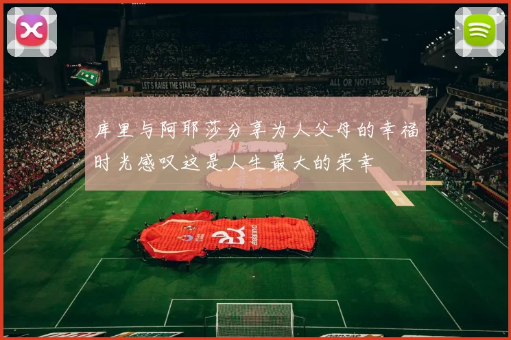 库里与阿耶莎分享为人父母的幸福时光感叹这是人生最大的荣幸