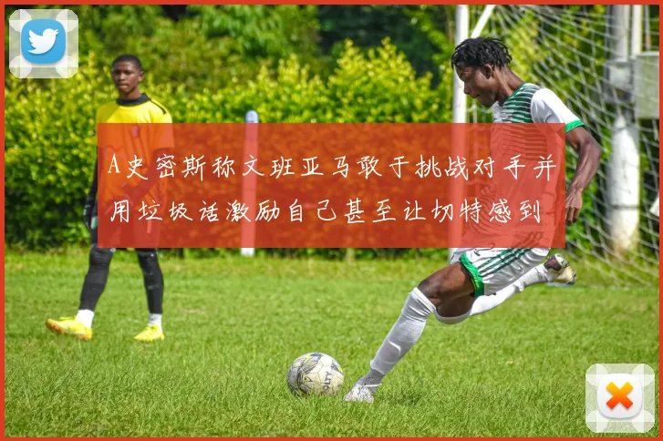 A史密斯称文班亚马敢于挑战对手并用垃圾话激励自己甚至让切特感到压力