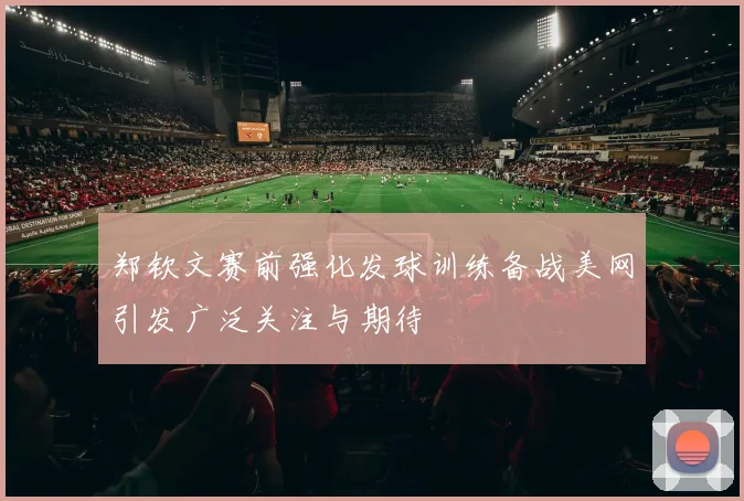 郑钦文赛前强化发球训练备战美网引发广泛关注与期待