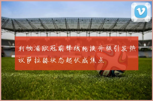 利物浦欧冠前锋线轮换升级引发热议萨拉赫状态起伏成焦点