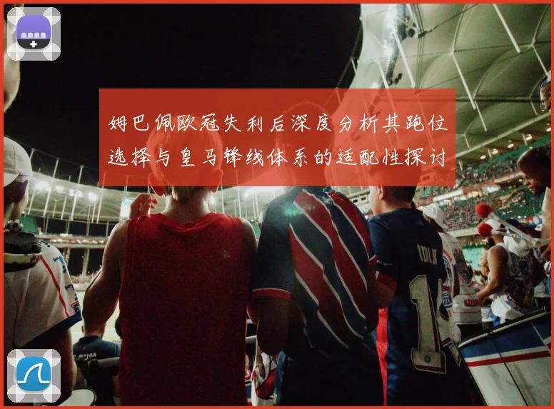 姆巴佩欧冠失利后深度分析其跑位选择与皇马锋线体系的适配性探讨